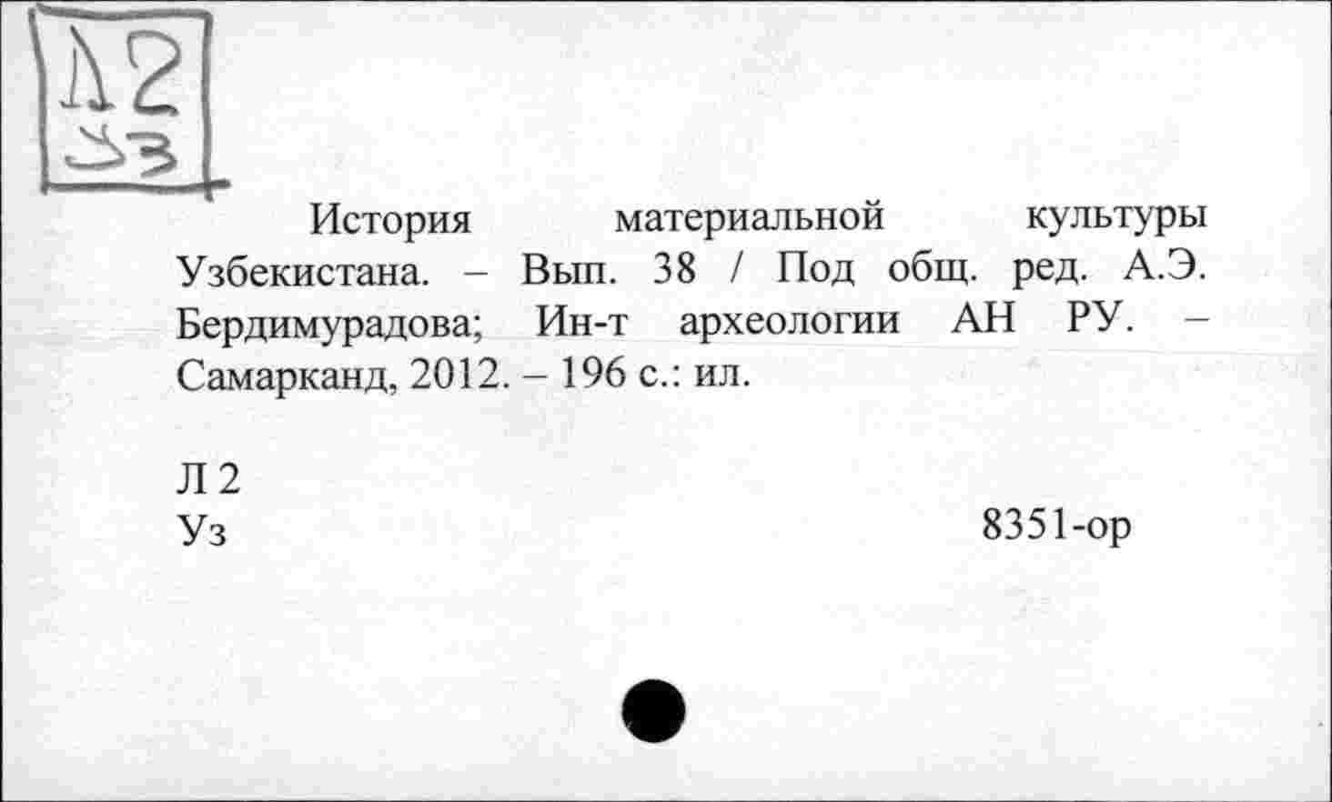 ﻿Ä2
История материальной культуры Узбекистана. - Вып. 38 / Под общ. ред. А.Э. Бердимурадова; Ин-т археологии АН РУ. — Самарканд, 2012. - 196 с.: ил.
Л2
Уз
8351-ор